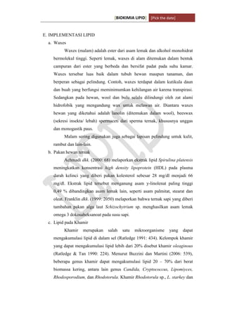 [BIOKIMIA LIPID] [Pick the date]
K h a y y u H a n i f a h / 6 4 1 1 4 1 3 0 9 4 Page 11
E. IMPLEMENTASI LIPID
a. Waxes
Waxes (malam) adalah ester dari asam lemak dan alkohol monohidrat
bermolekul tinggi. Seperti lemak, waxes di alam ditemukan dalam bentuk
campuran dari ester yang berbeda dan bersifat padat pada suhu kamar.
Waxes tersebar luas baik dalam tubuh hewan maupun tanaman, dan
berperan sebagai pelindung. Contoh, waxes terdapat dalam kutikula daun
dan buah yang berfungsi meminimumkan kehilangan air karena transpirasi.
Sedangkan pada hewan, wool dan bulu selalu dilindungi oleh zat alami
hidrofobik yang mengandung wax untuk melawan air. Diantara waxes
hewan yang diketahui adalah lanolin (ditemukan dalam wool), beeswax
(sekresi insekta/ lebah) spermaceti dari sperma ternak, khususnya unggas
dan monogastik paus.
Malam sering digunakan juga sebagai lapisan pelindung untuk kulit,
rambut dan lain-lain.
b. Pakan hewan ternak
Achmadi dkk. (2000: 68) melaporkan ekstrak lipid Spirulina platensis
meningkatkan konsentrasi high density lipoprotein (HDL) pada plasma
darah kelinci yang diberi pakan kolesterol sebesar 28 mg/dl menjadi 66
mg/dl. Ekstrak lipid tersebut menganung asam y-linolenat paling tinggi
0,49 % dibandingkan asam lemak lain, seperti asam palmitat, stearat dan
oleat. Franklin dkk. (1999: 2050) melaporkan bahwa ternak sapi yang diberi
tambahan pakan alga laut Schizochytrium sp. menghasilkan asam lemak
omega 3 dokosaheksanoat pada susu sapi.
c. Lipid pada Khamir
Khamir merupakan salah satu mikroorganisme yang dapat
mengakumulasi lipid di dalam sel (Ratledge 1991: 434). Kelompok khamir
yang dapat mengakumulasi lipid lebih dari 20% disebut khamir oleaginous
(Ratledge & Tan 1990: 224). Menurut Buzzini dan Martini (2006: 539),
beberapa genus khamir dapat mengakumulasi lipid 20 – 70% dari berat
biomassa kering, antara lain genus Candida, Cryptococcus, Lipomiyces,
Rhodosporodium, dan Rhodotorula. Khamir Rhodotorula sp., L. starkey dan
 
