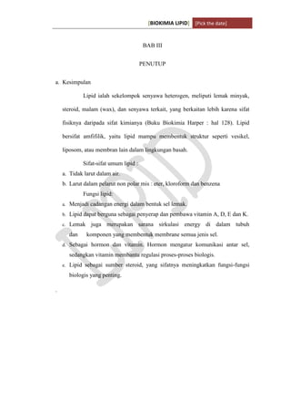 [BIOKIMIA LIPID] [Pick the date]
K h a y y u H a n i f a h / 6 4 1 1 4 1 3 0 9 4 Page 13
BAB III
PENUTUP
a. Kesimpulan
Lipid ialah sekelompok senyawa heterogen, meliputi lemak minyak,
steroid, malam (wax), dan senyawa terkait, yang berkaitan lebih karena sifat
fisiknya daripada sifat kimianya (Buku Biokimia Harper : hal 128). Lipid
bersifat amfifilik, yaitu lipid mampu membentuk struktur seperti vesikel,
liposom, atau membran lain dalam lingkungan basah.
Sifat-sifat umum lipid :
a. Tidak larut dalam air.
b. Larut dalam pelarut non polar mis : eter, kloroform dan benzena
Fungsi lipid:
a. Menjadi cadangan energi dalam bentuk sel lemak.
b. Lipid dapat berguna sebagai penyerap dan pembawa vitamin A, D, E dan K.
c. Lemak juga merupakan sarana sirkulasi energy di dalam tubuh
dan komponen yang membentuk membrane semua jenis sel.
d. Sebagai hormon dan vitamin. Hormon mengatur komunikasi antar sel,
sedangkan vitamin membantu regulasi proses-proses biologis.
e. Lipid sebagai sumber steroid, yang sifatnya meningkatkan fungsi-fungsi
biologis yang penting.
.
 