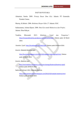 [BIOKIMIA LIPID] [Pick the date]
K h a y y u H a n i f a h / 6 4 1 1 4 1 3 0 9 4 Page 14
DAFTAR PUSTAKA
Almatsier, Sunita. 2009. Prinsip Dasar Ilmu Gizi. Jakarta: PT Gramedia
Pustaka Utama.
Murray, K.Robert. 2006. Biokimia Herper Edisi 27. Jakarta: EGC.
Sediaoetama, Achma Djaeni. 2008. Ilmu Gizi untuk Mahasiswa dan Profesi.
Jakarta: Dian Rakyat.
Tendrita, Miswandi. 2013. Biokimia “Lipid dan Fungsinya”.
http://miswanditendrita.wordpress.com/2013/03/19/2/. Diakses pada 18 Maret
2014.
Anonim. Lipid. http://id.wikipedia.org/wiki/Lipid. Diakses pada 18 Maret 2014.
Anonim. Makalah Biokimia Lipid.
http://kusriwati.blogspot.com/2012/10/makalah-biokimia-lipid.html. Diakses
pada 18 Maret 2014.
Anonim. Biokimia Lipid.
http://veronikafoju.wordpress.com/i-love-biology/biokimia/biokimia-lipid/.
Diakses pada 18 Maret 2014.
Rakhmadi, Ahmad. 2013. Makalah Biokimia.
http://akhmadrahmadi2103.blogspot.com/2013/10/makalah-biokimia.html.
Diakses pada 18 Maret 2014.
 