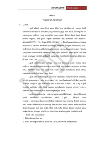 [BIOKIMIA LIPID] [Pick the date]
K h a y y u H a n i f a h / 6 4 1 1 4 1 3 0 9 4 Page 2
BAB II
TINJAUAN PUSTAKA
A. LIPID
Lipid adalah biomolekul yang tidak larut di dalam air, karena lipid
umumnya merupakan molekul yang memilikigugs non polar, sedangkan air
merupakan molekul yang memiliki gugus polar. Lipid dapat larut dalam
pelarut organik non polar seperti benzena, eter, heksena, dan metanol.
(Zumdahl 1997: 1106; Boyer 2002: 208 & 211). Lipid dapat dikelompokkan
berdasarkan struktur dan karakteristiknya non polar menjadi lemak (fat), lilin,
fosfolipid, sfingolipid, glikolipid, eikosanoat, steroid, lipoprotein, dan vitamin
yang larut dalam lemak. Beberapa jenis lipid memiliki gugus polar dan non
polar, sehingga bersifat amfipatik yang akan membentuk misel di dalam air.
(Ritter 1996: 336).
Lipid didefinisikan sebagai senyawa berbasis asam lemak atau
molekul yang mirip asam lemak. Asam lemak merupakan komponen penting
lipid. Struktur kimia dan sifat fisik asam lemak merupakan dasar untuk
memahami sifat fisik dan kimia lipid.
Lipid ialah sekelompok senyawa heterogen, meliputi lemak minyak,
steroid, malam (wax), dan senyawa terkait, yang berkaitan lebih karena sifat
fisiknya daripada sifat kimianya (Buku Biokimia Harper : hal 128). Lipid
bersifat amfifilik, yaitu lipid mampu membentuk struktur seperti vesikel,
liposom, atau membran lain dalam lingkungan basah.
Lipid merupakan zat – zat gizi yang memiliki fungsi – fungsi biologis
untuk membantu metabolisme tubuh. Lipid ( Minyak atau
Lemak ) merupakan komponen bahan makanan yang penting. Istilah minyak
atau lemak sebenarnya tergantung apakah pada suhu kamar bahan tersebut
dalam keadaan cair atau padat. Bila pada suhu kamar dalam keadaan cair,
maka disebut minyak, sebaliknya bila dalam keadaan padat disebut lemak
Sifat-sifat umum lipid :
1. Tidak larut dalam air
2. Larut dalam pelarut non polar mis : eter, kloroform dan benzena
 