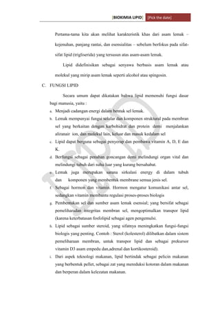[BIOKIMIA LIPID] [Pick the date]
K h a y y u H a n i f a h / 6 4 1 1 4 1 3 0 9 4 Page 4
Pertama-tama kita akan melihat karakteristik khas dari asam lemak –
kejenuhan, panjang rantai, dan esensialitas – sebelum berfokus pada sifat-
sifat lipid (trigliserida) yang tersusun atas asam-asam lemak.
Lipid didefinisikan sebagai senyawa berbasis asam lemak atau
molekul yang mirip asam lemak seperti alcohol atau spingosin.
C. FUNGSI LIPID
Secara umum dapat dikatakan bahwa lipid memenuhi fungsi dasar
bagi manusia, yaitu :
a. Menjadi cadangan energi dalam bentuk sel lemak.
b. Lemak mempunyai fungsi selular dan komponen struktural pada membran
sel yang berkaitan dengan karbohidrat dan protein demi menjalankan
aliranair ion, dan molekul lain, keluar dan masuk kedalam sel
c. Lipid dapat berguna sebagai penyerap dan pembawa vitamin A, D, E dan
K.
d. Berfungsi sebagai penahan goncangan demi melindungi organ vital dan
melindungi tubuh dari suhu luar yang kurang bersahabat.
e. Lemak juga merupakan sarana sirkulasi energy di dalam tubuh
dan komponen yang membentuk membrane semua jenis sel.
f. Sebagai hormon dan vitamin. Hormon mengatur komunikasi antar sel,
sedangkan vitamin membantu regulasi proses-proses biologis
g. Pembentukan sel dan sumber asam lemak esensial; yang bersifat sebagai
pemeliharadan integritas membran sel, mengoptimalkan transpor lipid
(karena keterbatasan fosfolipid sebagai agen pengemulsi.
h. Lipid sebagai sumber steroid, yang sifatnya meningkatkan fungsi-fungsi
biologis yang penting. Contoh : Sterol (kolesterol) dilibatkan dalam sistem
pemeliharaan membran, untuk transpor lipid dan sebagai prekursor
vitamin D3 asam empedu dan,adrenal dan kortikosteroid).
i. Dari aspek teknologi makanan, lipid bertindak sebagai pelicin makanan
yang berbentuk pellet, sebagai zat yang mereduksi kotoran dalam makanan
dan berperan dalam kelezatan makanan.
 