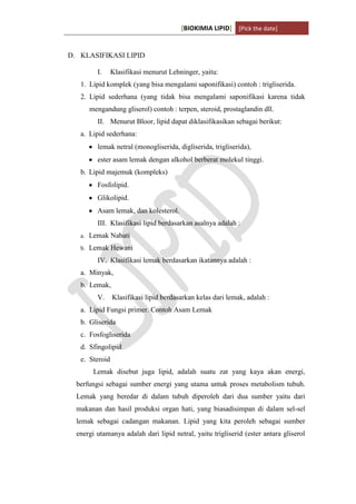 [BIOKIMIA LIPID] [Pick the date]
K h a y y u H a n i f a h / 6 4 1 1 4 1 3 0 9 4 Page 5
D. KLASIFIKASI LIPID
I. Klasifikasi menurut Lehninger, yaitu:
1. Lipid komplek (yang bisa mengalami saponifikasi) contoh : trigliserida.
2. Lipid sederhana (yang tidak bisa mengalami saponifikasi karena tidak
mengandung gliserol) contoh : terpen, steroid, prostaglandin dll.
II. Menurut Bloor, lipid dapat diklasifikasikan sebagai berikut:
a. Lipid sederhana:
lemak netral (monogliserida, digliserida, trigliserida),
ester asam lemak dengan alkohol berberat molekul tinggi.
b. Lipid majemuk (kompleks)
Fosfolipid.
Glikolipid.
Asam lemak, dan kolesterol.
III. Klasifikasi lipid berdasarkan asalnya adalah :
a. Lemak Nabati
b. Lemak Hewani
IV. Klasifikasi lemak berdasarkan ikatannya adalah :
a. Minyak,
b. Lemak,
V. Klasifikasi lipid berdasarkan kelas dari lemak, adalah :
a. Lipid Fungsi primer. Contoh Asam Lemak
b. Gliserida
c. Fosfogliserida
d. Sfingolipid
e. Steroid
Lemak disebut juga lipid, adalah suatu zat yang kaya akan energi,
berfungsi sebagai sumber energi yang utama untuk proses metabolism tubuh.
Lemak yang beredar di dalam tubuh diperoleh dari dua sumber yaitu dari
makanan dan hasil produksi organ hati, yang biasadisimpan di dalam sel-sel
lemak sebagai cadangan makanan. Lipid yang kita peroleh sebagai sumber
energi utamanya adalah dari lipid netral, yaitu trigliserid (ester antara gliserol
 