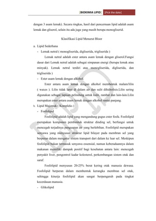 [BIOKIMIA LIPID] [Pick the date]
K h a y y u H a n i f a h / 6 4 1 1 4 1 3 0 9 4 Page 6
dengan 3 asam lemak). Secara ringkas, hasil dari pencernaan lipid adalah asam
lemak dan gliserol, selain itu ada juga yang masih berupa monogliserid.
Klasifikasi Lipid Menurut Bloor
a. Lipid Sederhana
- Lemak netral ( monogliserida, digliserida, trigliserida )
Lemak netral adalah ester antara asam lemak dengan gliserol.Fungsi
dasar dari Lemak netral adalah sebagai simpanan energi (berupa lemak atau
minyak). Lemak netral terdiri atas monogliserida, digliserida, dan
trigliserida )
- Ester asam lemak dengan alkohol.
Ester antara asam lemak dengan alkohol membentuk malam/lilin
( waxes ). Lilin tidak larut di dalam air dan sulit dihidrolisis.Lilin sering
digunakan sebagai lapisan pelindung untuk kulit, rambut dan lain-lain.Lilin
merupakan ester antara asam lemak dengan alkohol rantai panjang.
b. Lipid Majemuk ( Kompleks )
- Fosfolipid
Fosfolipid adalah lipid yang mengandung gugus ester fosfa. Fosfolipid
merupakan komponen pembentuk struktur dinding sel, berfungsi untuk
mencegah terjadinya penguapan air yang berlebihan. Fosfolipid merupakan
senyawa yang menyusun struktur lipid bilayer pada membran sel yang
berperan dalam mengatur sistem transport dari dalam ke luar sel. Meskipun
fosfolipid bukan termasuk senyawa essensial, namun keberadaannya dalam
makanan memiliki dampak positif bagi kesehatan antara lain: mencegah
penyakit liver, pengontrol kadar kolesterol, perkembangan sistem otak dan
saraf.
Fosfolipid menyusun 20-25% berat kering otak manusia dewasa.
Fosfolipid berperan dalam membentuk kerangka membran sel otak,
sehingga kinerja fosfolipid akan sangat berpengaruh pada tingkat
kecerdasan manusia.
- Glikolipid
 