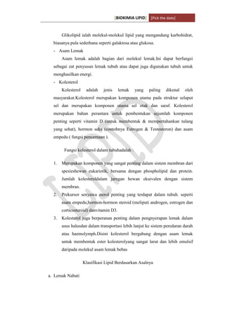 [BIOKIMIA LIPID] [Pick the date]
K h a y y u H a n i f a h / 6 4 1 1 4 1 3 0 9 4 Page 7
Glikolipid ialah molekul-molekul lipid yang mengandung karbohidrat,
biasanya pula sederhana seperti galaktosa atau glukosa.
- Asam Lemak
Asam lemak adalah bagian dari molekul lemak.Ini dapat berfungsi
sebagai zat penyusun lemak tubuh atau dapat juga digunakan tubuh untuk
menghasilkan energi.
- Kolesterol
Kolesterol adalah jenis lemak yang paling dikenal oleh
masyarakat.Kolesterol merupakan komponen utama pada struktur selaput
sel dan merupakan komponen utama sel otak dan saraf. Kolesterol
merupakan bahan perantara untuk pembentukan sejumlah komponen
penting seperti vitamin D (untuk membentuk & mempertahankan tulang
yang sehat), hormon seks (contohnya Estrogen & Testosteron) dan asam
empedu ( fungsi pencernaan ).
Fungsi kolesterol dalam tubuhadalah :
1. Merupakan komponen yang sangat penting dalam sistem membran dari
spesieshewan eukariotik, bersama dengan phospholipid dan protein.
Jumlah kolesteroldalam jarngan hewan ekuivalen dengan sistem
membran.
2. Prekursor senyawa sterol penting yang terdapat dalam tubuh. seperti
asam empedu,hormon-hormon steroid (meliputi androgen, estrogen dan
corticosteroid) danvitamin D3.
3. Kolesterol juga berperanan penting dalam pengnyerapan lemak dalam
usus halusdan dalam transportasi lebih lanjut ke sistem peredaran darah
atau haemolymph.Disini kolesterol bergabung dengan asam lemak
untuk membentuk ester kolesterolyang sangat larut dan lebih emulsif
daripada molekul asam lemak bebas
Klasifikasi Lipid Berdasarkan Asalnya
a. Lemak Nabati
 