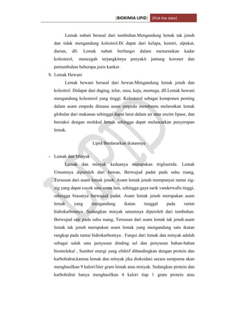 [BIOKIMIA LIPID] [Pick the date]
K h a y y u H a n i f a h / 6 4 1 1 4 1 3 0 9 4 Page 8
Lemak nabati berasal dari tumbuhan.Mengandung lemak tak jenuh
dan tidak mengandung kolestrol.Di dapat dari kelapa, kemiri, alpukat,
durian, dll. Lemak nabati berfungsi dalam menurunkan kadar
kolesterol, mencegah terjangkitnya penyakit jantung koroner dan
pertumbuhan beberapa jenis kanker.
b. Lemak Hewani
Lemak hewani berasal dari hewan.Mengandung lemak jenuh dan
kolestrol. Didapat dari daging, telur, susu, keju, mentega, dll.Lemak hewani
mengandung kolesterol yang tinggi. Kolesterol sebagai komponen penting
dalam asam empedu dimana asam empedu membantu melarutkan lemak
globular dari makanan sehingga dapat larut dalam air atau enzim lipase, dan
bereaksi dengan molekul lemak sehingga dapat melancarkan penyerapan
lemak.
Lipid Berdasarkan ikatannya
- Lemak dan Minyak
Lemak dan minyak keduanya merupakan trigliserida. Lemak
Umumnya diperoleh dari hewan, Berwujud padat pada suhu ruang,
Tersusun dari asam lemak jenuh. Asam lemak jenuh mempunyai rantai zig-
zig yang dapat cocok satu sama lain, sehingga gaya tarik vanderwalls tinggi,
sehingga biasanya berwujud padat. Asam lemak jenuh merupakan asam
lemak yang mengandung ikatan tunggal pada rantai
hidrokarbonnya Sedangkan minyak umumnya diperoleh dari tumbuhan.
Berwujud cair pada suhu ruang, Tersusun dari asam lemak tak jenuh.asam
lemak tak jenuh merupakan asam lemak yang mengandung satu ikatan
rangkap pada rantai hidrokarbonnya . Fungsi dari lemak dan minyak adalah
sebagai salah satu penyusun dinding sel dan penyusun bahan-bahan
biomolekul , Sumber energi yang efektif dibandingkan dengan protein dan
karbohidrat,karena lemak dan minyak jika dioksidasi secara sempurna akan
menghasilkan 9 kalori/liter gram lemak atau minyak. Sedangkan protein dan
karbohidrat hanya menghasilkan 4 kalori tiap 1 gram protein atau
 