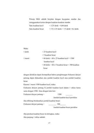 Prinsip EKG adalah berjalan dengan kecepatan standar dan
menggunakan kertas dengan kuadran-kuadran standar.
Satu kuadran kecil = 1/25 detik = 0,04 detik
Satu kuadran besar = 5 X 1/25 detik = 1/5 detik= 0,2 detik
Maka:
1 detik = 25 kuadran kecil
= 5 kuadran besar
1 menit = 60 detik = 60 x 25 kuadran kecil = 1500
kuadran kecil
= 60 detik = 60 x 5 kuadran besar = 300 kuadran
besar
dengan demikian dapat disimpulkan bahwa penghitungan frekuensi denyut
jantung dapat didasarkan atas jumlah kuadran kecil atau jumlah kuadran
besar.
Karena 1 menit 1500 kuadran kecil, maka:
Frekuensi denyut jantung X jumlah kuadran kecil dalam 1 siklus harus
sama dengan 1500. Atau dengan kata lain:
Frekuensi denyut jantung = . 1500 _______ .
Jumlah kuadran kecil persiklus
Jika dihitung berdasarkan jumlah kuadran besar:
Frekuensi denyut jantung = . ________ 300______ .
Jumlah kuadran besar persiklus
Jika patokan kuadran besar ini diringkas, maka:
Jika panjang 1 siklus adalah:
17
 