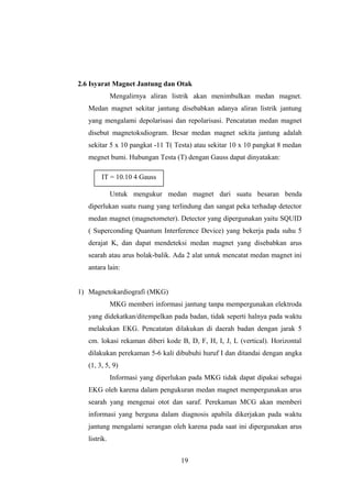 2.6 Isyarat Magnet Jantung dan Otak
Mengalirnya aliran listrik akan menimbulkan medan magnet.
Medan magnet sekitar jantung disebabkan adanya aliran listrik jantung
yang mengalami depolarisasi dan repolarisasi. Pencatatan medan magnet
disebut magnetoksdiogram. Besar medan magnet sekita jantung adalah
sekitar 5 x 10 pangkat -11 T( Testa) atau sekitar 10 x 10 pangkat 8 medan
megnet bumi. Hubungan Testa (T) dengan Gauss dapat dinyatakan:
Untuk mengukur medan magnet dari suatu besaran benda
diperlukan suatu ruang yang terlindung dan sangat peka terhadap detector
medan magnet (magnetometer). Detector yang dipergunakan yaitu SQUID
( Superconding Quantum Interference Device) yang bekerja pada suhu 5
derajat K, dan dapat mendeteksi medan magnet yang disebabkan arus
searah atau arus bolak-balik. Ada 2 alat untuk mencatat medan magnet ini
antara lain:
1) Magnetokardiografi (MKG)
MKG memberi informasi jantung tanpa mempergunakan elektroda
yang didekatkan/ditempelkan pada badan, tidak seperti halnya pada waktu
melakukan EKG. Pencatatan dilakukan di daerah badan dengan jarak 5
cm. lokasi rekaman diberi kode B, D, F, H, I, J, L (vertical). Horizontal
dilakukan perekaman 5-6 kali dibubuhi huruf I dan ditandai dengan angka
(1, 3, 5, 9)
Informasi yang diperlukan pada MKG tidak dapat dipakai sebagai
EKG oleh karena dalam pengukuran medan magnet mempergunakan arus
searah yang mengenai otot dan saraf. Perekaman MCG akan memberi
informasi yang berguna dalam diagnosis apabila dikerjakan pada waktu
jantung mengalami serangan oleh karena pada saat ini dipergunakan arus
listrik.
19
IT = 10.10 4 Gauss
 
