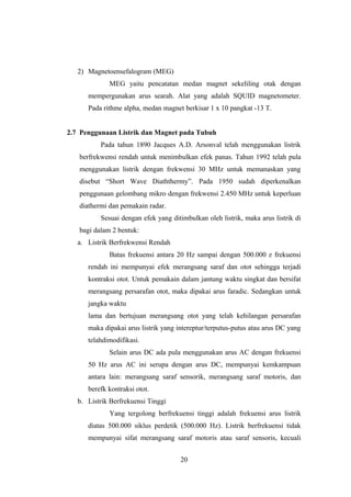 2) Magnetoensefalogram (MEG)
MEG yaitu pencatatan medan magnet sekeliling otak dengan
mempergunakan arus searah. Alat yang adalah SQUID magnetometer.
Pada rithme alpha, medan magnet berkisar 1 x 10 pangkat -13 T.
2.7 Penggunaan Listrik dan Magnet pada Tubuh
Pada tahun 1890 Jacques A.D. Arsonval telah menggunakan listrik
berfrekwensi rendah untuk menimbulkan efek panas. Tahun 1992 telah pula
menggunakan listrik dengan frekwensi 30 MHz untuk memanaskan yang
disebut “Short Wave Diaththermy”. Pada 1950 sudah diperkenalkan
penggunaan gelombang mikro dengan frekwensi 2.450 MHz untuk keperluan
diathermi dan pemakain radar.
Sesuai dengan efek yang ditimbulkan oleh listrik, maka arus listrik di
bagi dalam 2 bentuk:
a. Listrik Berfrekwensi Rendah
Batas frekuensi antara 20 Hz sampai dengan 500.000 z frekuensi
rendah ini mempunyai efek merangsang saraf dan otot sehingga terjadi
kontraksi otot. Untuk pemakain dalam jantung waktu singkat dan bersifat
merangsang persarafan otot, maka dipakai arus faradic. Sedangkan untuk
jangka waktu
lama dan bertujuan merangsang otot yang telah kehilangan persarafan
maka dipakai arus listrik yang intereptur/terputus-putus atau arus DC yang
telahdimodifikasi.
Selain arus DC ada pula menggunakan arus AC dengan frekuensi
50 Hz arus AC ini serupa dengan arus DC, mempunyai kemkampuan
antara lain: merangsang saraf sensorik, merangsang saraf motoris, dan
berefk kontraksi otot.
b. Listrik Berfrekuensi Tinggi
Yang tergolong berfrekuensi tinggi adalah frekuensi arus listrik
diatas 500.000 siklus perdetik (500.000 Hz). Listrik berfrekuensi tidak
mempunyai sifat merangsang saraf motoris atau saraf sensoris, kecuali
20
 