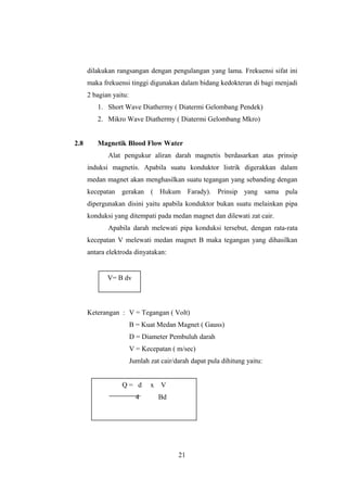dilakukan rangsangan dengan pengulangan yang lama. Frekuensi sifat ini
maka frekuensi tinggi digunakan dalam bidang kedokteran di bagi menjadi
2 bagian yaitu:
1. Short Wave Diathermy ( Diatermi Gelombang Pendek)
2. Mikro Wave Diathermy ( Diatermi Gelombang Mkro)
2.8 Magnetik Blood Flow Water
Alat pengukur aliran darah magnetis berdasarkan atas prinsip
induksi magnetis. Apabila suatu konduktor listrik digerakkan dalam
medan magnet akan menghasilkan suatu tegangan yang sebanding dengan
kecepatan gerakan ( Hukum Farady). Prinsip yang sama pula
dipergunakan disini yaitu apabila konduktor bukan suatu melainkan pipa
konduksi yang ditempati pada medan magnet dan dilewati zat cair.
Apabila darah melewati pipa konduksi tersebut, dengan rata-rata
kecepatan V melewati medan magnet B maka tegangan yang dihasilkan
antara elektroda dinyatakan:
Keterangan : V = Tegangan ( Volt)
B = Kuat Medan Magnet ( Gauss)
D = Diameter Pembuluh darah
V = Kecepatan ( m/sec)
Jumlah zat cair/darah dapat pula dihitung yaitu:
21
V= B dv
Q = d x V
4 Bd
Q = Kecepatan x luas penampang
 