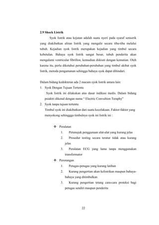 2.9 Shock Listrik
Syok listrik atau kejutan adalah suatu nyeri pada syaraf sensorik
yang diakibatkan aliran listrik yang mengalir secara tiba-tiba melalui
tubuh. Kejadian syok listrik merupakan kejadian yang timbul secara
kebetulan. Bahaya syok listrik sangat besar, tubuh penderita akan
mengalami ventricular fibrillon, kemudian diikiuti dengan kematian. Oleh
karena itu, perlu diketahui perubahan-perubahan yang timbul akibat syok
listrik, metoda pengamanan sehingga bahaya syok dapat dihindari.
Dalam bidang kedokteran ada 2 macam syok listrik antara lain:
1. Syok Dengan Tujuan Tertentu
Syok listrik ini dilakukan atas dasar indikasi medis. Dalam bidang
psiaktri dikenal dengan nama “ Electric Convultion Teraphy”
2. Syok tanpa tujuan tertentu
Timbul syok ini diakibatkan dari suatu kecelakaan. Faktor-faktor yang
menyokong sehinggga timbulnya syok ini listrik ini :
 Peralatan
1. Petunujuk penggunaan alat-alat yang kurang jelas
2. Prosedur testing secara teratur tidak atau kurang
jelas
3. Peralatan ECG yang lama tanpa menggunakan
transformator
 Perorangan
1. Petugas-petugas yang kurang latihan
2. Kurang pengertian akan kelistrikan maupun bahaya-
bahaya yang ditimbulkan
3. Kurang pengertian tetang cara-cara proteksi bagi
petugas sendiri maupun penderita
22
 