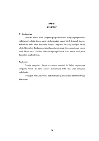 BAB III
PENUTUP
3.1 Kesimpulan
Biolistrik adalah listrik yang terdapat pada makhluk hidup, tegangan listrik
pada tubuh berbeda dengan yang kita bayangkan seperti listrik di rumah tangga.
Kelistrikan pada tubuh berkaitan dengan komposisi ion yang terdapat dalam
tubuh. Kelistrikan dan kemagnetan didalam tubuh sangat berpengaruh pada sistem
saraf. Sistem saraf di dalam tubuh mempuanyai listrik. Pada sistem saraf pusat
dan sistem saraf ootonom.
3.2. Saran
Penulis menyadari, dalam penyusunan makalah ini belum sepenuhnya
sempurna. Untuk itu dapat kiranya memberikan kritik dan saran mengenai
makalah ini.
Walaupun demikian penulis berharap semoga makalah ini bermanfaat bagi
kita semua.
24
 