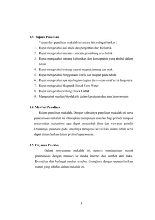 1.3 Tujuan Penulisan
Tujuan dari penulisan makalah ini antara lain sebagai berikut :
1. Dapat mengetahui asal mula dan pengertian dari biolistrik.
2. Dapat mengetahui macam – macam gelombang arus listrik.
3. Dapat mengatahui tentang kelistrikan dan kemagnetan yang timbul dalam
tubuh.
4. Dapat mengetahui tentang isyarat magnet jantung dan otak.
5. Dapat mengetahui Penggunaan listrik dan magnet pada tubuh.
6. Dapat mengetahui apa saja bagian-bagian dari sistem saraf serta fungsinya.
7. Dapat mengetahui Magnetik Blood Flow Water
8. Dapat mengetahui tentang Shock Listrik
9. Mengetahui manfaat bioelektrik dalam kesehatan dan atau keperawatan
1.4 Manfaat Penulisan
Dalam penulisan makalah, Dengan selesainya penulisan makalah ini serta
pembahasan makalah ini diharapkan mempunyai manfaat bagi pribadi maupun
rekan-rekan mahasiswa agar dapat menambah ilmu dan wawasan penulis
khususnya, pembaca pada umumnya mengenai kelistrikan dalam tubuh serta
dapat dimanfaatkan dalam profesi keperawatan.
1.5 Tinjauan Pustaka
Dalam penyusunan makalah ini, penulis mendapatkan materi
pembahasan dengan mencari ke media internet dan sumber dari buku.
Kemudian dari berbagai sumber tersebut dirangkum dengan memperhatikan
materi yang dibahas dalam makalah ini.
3
 