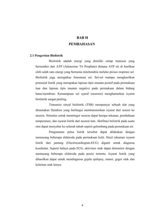 BAB II
PEMBAHASAN
2.1 Pengertian Biolistrik
Biolistrik adalah energi yang dimiliki setiap manusia yang
bersumber dari ATP (Adenosine Tri Posphate) dimana ATP ini di hasilkan
oleh salah satu energi yang bernama mitchondria melalui proses respirasi sel.
Biolistrik juga merupakan fenomena sel. Sel-sel mampu menghasilkan
potensial listrik yang merupakan lapisan tipis muatan positif pada permukaan
luar dan lapisan tipis muatan negative pada permukaan dalam bidang
batas/membran. Kemampuan sel syaraf (neurons) menghantarkan isyarat
biolistrik sangat penting.
Transmisi sinyal biolistrik (TSB) mempunyai sebuah alat yang
dinamakan Dendries yang berfungsi mentransmsikan isyarat dari sensor ke
neuron. Stimulus untuk mentringer neuron dapat berupa tekanan, perubahaan
temperature, dan isyarat listrik dari neuron lain. Aktifitasi bolistrik pada suatu
otot dapat menyebar ke seluruh tubuh seperti gelombang pada permukaan air.
Pengamatan pulsa listrik tersebut dapat dilakukan dengan
memasang beberapa elektroda pada permukaan kulit. Hasil rekaman isyarat
listrik dari jantung (Electrocardiogran-ECG) diganti untuk diagnosa
kesehatan. Seperti halnya pada ECG, aktivitasi otak dapat dimonitor dengan
memasang beberapa elektroda pada posisi tertentu. Isyarat listrik yang
dihasilkan dapat untuk mendiagnosa gejala epilepsy, tumor, geger otak dan
kelainan otak lainya.
4
 