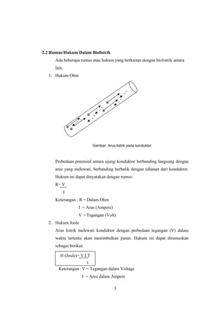 2.2 Rumus/Hukum Dalam Biolistrik
Ada beberapa rumus atau hukum yang berkaitan dengan biolistrik antara
lain.
1. Hukum Ohm
Gambar: Arus listrik pada konduktor
Perbedaan potensial antara ujung konduktor berbanding langsung dengan
arus yang melewati, berbanding berbalik dengan tahanan dari konduktor.
Hokum ini dapat dinyatakan dengan rumus:
R= V
I
Keterangan : R = Dalam Ohm
I = Arus (Ampere)
V = Tegangan (Volt)
2. Hukum Joule
Arus listrik melewati konduktor dengan perbedaan tegangan (V) dalam
waktu tertentu akan menimbulkan panas. Hukum ini dapat dirumuskan
sebagai berikut:
Keterangan :V = Tegangan dalam Voltage
I = Arus dalam Ampere
5
H (Joule)= V.I.T
3
 
