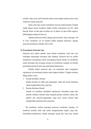 m/detik. Pada serat saraf bermielin aliran sinyal dapat meloncat dari suatu
simpul ke simpul yang lain.
Suatu saraf atau neuron membrane otot-otot pada keadaan istirahat
(tidak adanya proses konduksi implus listrik), konsentrasi ion Na+ lebih
banyak diluar sel dari pda di dalam sel, di dalam sel akan lebih negative
dibandingkan dengan di luar sel.
Apabila potensial diukur dengan galvanometer akan mencapai -90
m Volt, membrane sel ini disebut dalam keadaan polarisasi, dengan
potensial membrane istirahat -90 m Volt.
D. Perambatan Potensial Aksi
Potensial aksi terjadi apabila suatu daerah membrane saraf atau otot
mendapat rangsangan mencapai nilai ambang. Potensial aksi itu sendiri
mempunyai kemampuan untuk merangsang daerah sekitar sel membrane
untuk mencapai aksi kesegala jurusan sel membrane, keadaan ini disebut
perambatan potensial aksi atau gelombang depolarisasi.
Setelah timbul potensial aksi, sel membrane akan mengalami
repolarisasi sel membrane disebut suatu tingkat refrakter. Tingkat refrakter
dibagi dalam 2 fase:
1. Periode Refrakter Absolut
Selama periode ini tidak ada rangsangan, tidak ada unsure kekuatan
untuk menghasilkan aksi yang lain.
2. Periode Refrakter Relatif
Setelah sel membran mendekati repolarisasi seluruhnya maka dari
periode refrakter absolute akan menjadi periode refrakter relatif, dan
apabila ada stimulus/rangsangan yang kuat secara normal akan
menghasilkan potensial aksi yang baru.
Sel membrane setelah mencapai potensial membrane istirahat, sel
membran tersebut telah siap untuk menghantarkan implus yang lain.
Gelombang depolarisasi setelah mencapai ujung dari saraf atau setelah
9
 
