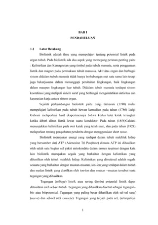 1
BAB I
PENDAHULUAN
1.1 Latar Belakang
Biolistrik adalah ilmu yang mempelajari tentang potensial listrik pada
organ tubuh. Pada biolistrik ada dua aspek yang memegang peranan penting yaitu
: Kelistrikan dan Kemagnetan yang timbul pada tubuh manusia, serta penggunaan
listrik dan magnet pada permukaan tubuh manusia. Aktivitas organ dan berbagai
sistem didalam tubuh manusia tidak hanya berhubungan erat satu sama lain tetapi
juga bekerjasama dalam menanggapi perubahan lingkungan, baik lingkungan
dalam maupun lingkungan luar tubuh. Didalam tubuh manusia terdapat sistem
koordinasi yang meliputi sistem saraf yang berfungsi mengendalikan aktivitas dan
keserasian kerja antara sistem organ.
Sejarah perkembangan biolistrik yaitu Luigi Galavani (1780) mulai
mempelajari kelistrikan pada tubuh hewan kemudian pada tahun (1786) Luigi
Galvani melaporkan hasil eksperimennya bahwa kedua kaki katak terangkat
ketika diberi aliran listrik lewat suatu konduktor. Pada tahun (1856)Caldani
menunjukkan kelistrikan pada otot katak yang telah mati, dan pada tahun (1928)
melaporkan tentang pengobatan penderita dengan menggunakan short wave.
Biolistrik merupakan energi yang terdapat dalam tubuh makhluk hidup
yang bersumber dari ATP (Adenosine Tri Posphate) dimana ATP ini dihasilkan
oleh salah satu bagian sel yakni mitokondria dalam proses respirasi dengan kata
lain biolistrik merupakan segala yang berkaitan dengan kelistrikan yang
dihasilkan oleh tubuh makhluk hidup. Kelistrikan yang dimaksud adalah segala
sesuatu yang berkaitan dengan muatan-muatan, ion-ion yang terdapat dalam tubuh
dan medan listrik yang diasilkan oleh ion-ion dan muatan –muatan tersebut serta
tegangan yang dihasilkan.
Tegangan (voltage) listrik atau sering disebut potensial listrik dapat
dihasilkan oleh sel-sel tubuh. Tegangan yang dihasilkan disebut sebagai tegangan-
bio atau biopotensial. Tegangan yang paling besar dihasilkan oleh sel-sel saraf
(nerve) dan sel-sel otot (muscle). Tegangan yang terjadi pada sel, (selanjutnya
 