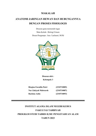 MAKALAH
ANATOMI JARINGAN HEWAN DAN HUBUNGANNYA
DENGAN PROSES FISIOLOGIS
Disusun guna memenuhi tugas
Mata Kuliah : Biologi Umum
Dosen Pengampu : Iseu Laelasari, M.Pd
Disusun oleh :
Kelompok 3
Rizqina Faradila Putri (2310710085)
Nur Zakiyah Mabruroh (2310710087)
Rachma Aulia (2310710093)
INSTITUT AGAMA ISLAM NEGERI KUDUS
FAKULTAS TARBIYAH
PROGRAM STUDI TADRIS ILMU PENGETAHUAN ALAM
TAHUN 2023
 