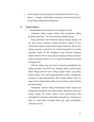 2

Untuk memanen kompos yang ada di lubang biopori kita perlu waktu
antara 2 – 3 minggu, setelah dipanen komposnya maka lubang harus kita
isi lagi dengan sampah daun kering/basah.

VI.

Manfaat Biopori
1.

Meningkatkan daya peresapan air dan cadangan air tanah.
Pembuatan lubang resapan biopori akan memperluas bidang
permukaan peresapan

air seluas permukaan dinding lubang.

Suatu permukaan tanah berbentuk lingkaran dengan diameter 10
cm yang semula mempunyai bidang permukaan resapan 79 cm2
setelah dibuat lubang resapan biopori dengan kedalaman 100 cm, luas
bidang resapannya menjadi 0,3 m2. Terjadi pertambahan luas bidang
peresapan sampai 40 kali. Permukaan tanah berbentuk lingkaran
dengan diameter 100 cm yang semula mempunyai bidang permukaan
bidang resapannya menjadi 3,14 m2. Terjadi pertambahan luas bidang
peresapan 4 kali.
Diameter lubang yang kecil akan mempunyai pertambahan luas
bidang peresapan yang lebih besar sehingga lubang resapan biopori
dibuat dengan diameter kecil. Lubang resapan biopori yang dibuat
dengan diameter kecil akan mengurangi beban resapan, sehingga laju
peresapan air dapat dipertahankan. Beban resapan adalah volume air
yang masuk ke dalam lubang dibagi luas permukaan resapan (dinding
dan dasar lubang).
Peningkatan diameter lubang meningkatkan beban resapan dan
mengurangi pertambahan luas bidang resapan. Kombinasi antara luas
bidang resapan dan adanya biopori secara bersama-sama akan
meningkatkan kemampuan tanah dalam meresapkan air. Peresapan air
hujan ini selain dapat mencegah banjir juga dapat meningkatkan
cadangan air tanah.

11

 