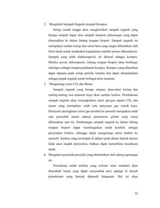 2.

Mengubah Sampah Organik menjadi Kompos
Setiap rumah tangga akan menghasilkan sampah organik yang
berupa sampah dapur atau sampah tanaman pekarangan yang dapat
dimasukkan ke dalam lubang resapan biopori. Sampah organik ini
merupakan sumber energi dan unsur hara yang sangat dibutuhkan oleh
biota tanah untuk melakukan kegiatannya melalui proses dekomposisi.
Sampah yang telah didekomposisi ini dikenal sebagai kompos.
Melalui proses dekomposisi, lubang resapan biopori akan berfungsi
sekaligus sebagai tempat pembuatan kompos. Kompos yang dihasilkan
dapat dipanen pada setiap periode tertentu dan dapat dimanfaatkan
sebagai pupuk organik untuk berbagai jenis tanaman.

3.

Mengurangi emisi CO2 dan Metan
Sampah organik yang berupa rumput, daun-daun kering dan
ranting-ranting sisa tanaman kaya akan sumber karbon. Pembakaran
sampah organik akan meningkatkan emisi gas-gas seperti CO2 dan
metan yang merupakan salah satu penyusun gas rumah kaca.
Disinyalir peningkatan emisi gas tersebut ke atmosfir merupakan salah
satu penyebab utama adanya pemanasan global yang ramai
dibicarakan saat ini. Pembuangan sampah organik ke dalam lubang
resapan

biopori

dapat

memfungsikan tanah

kembali

sebagai

penyimpan karbon, sehingga dapat mengurangi emisi karbon ke
atmosfir. Karbon yang tersimpan di dalam tanah dalam bentuk humus
tidak akan mudah diemisikan, bahkan dapat memelihara kesuburan
tanah.
4. Mengatasi penyebab penyakit yang ditimbulkan oleh adanya genangan
air.
Permukaan tanah terbuka yang terkena sinar matahari akan
ditumbuhi lumut yang dapat menyumbat pori, apalagi di daerah
pemukiman yang banyak dipenuhi bangunan. Hal ini akan

12

 