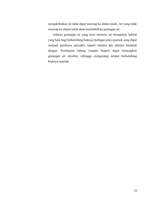 mengakibatkan air tidak dapat meresap ke dalam tanah. Air yang tidak
meresap ke dalam tanah akan menimbulkan genangan air.
Adanya genangan air yang terus menerus ini merupakan habitat
yang baik bagi berkembang biaknya berbagai jenis nyamuk yang dapat
menjadi pembawa penyakit, seperti malaria dan demam berdarah
dengue. Pembuatan lubang resapan biopori dapat meresapkan
genangan air tersebut, sehingga mengurangi tempat berkembang
biaknya nyamuk.

13

 