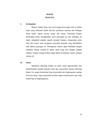 BAB III
PENUTUP

I.

Kesimpulan
Biopori adalah liang atau terowongan-terowongan keil di dalam
tanah yang terbentuk akibat aktivitas perakaran tanaman dan berbagai
fauna tanah, seperti cacing, rayap, dan semut. Teknologi biopori
bermanfaat untuk meningkatkan daya peresapan air dan cadangan air
tanah, mengubah sampah organik menjadi kompos, mengurangi emisi
CO2 dan metan, serta mengatasi penyebab penyakit yang ditimbulkan
oleh adanya genangan air. Peningkatan biopori dapat dilakukan dengan
membuat lubang vertikal di dalam tanah yang diisi dengan sampah
organik. Lubang resapan biopori dapat dibuat di halaman, taman, ataupun
saluran air.

II.

Saran
Sebaiknya teknologi biopori ini perlu untuk dipromosikan atau
disebarluaskan kepada kalayak ramai atau masyarakat, karena teknologi
biopori ini sangat bermanfaat bagi masyarakat dan lingkunganya apalagi
di musim hujan. Agar masyarakat tersebut dapat meminimalisir agar tidak
terjadi bajir di lingkungannya.

14

 