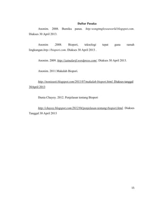 Daftar Pusaka
Anonim.

2008.

Bumiku panas.

http:wongtmgloveaworld.blogspot.com.

Diakses 30 April 2013.

Anonim

.2008.

Biopori,

teknologi

tepat

guna

ramah

lingkungan.http://biopori.com. Diakses 30 April 2013 .

Anonim. 2009. http://zainalarif.wordpress.com/. Diakses 30 April 2013.

Anonim. 2011.Makalah Biopori.

http://nonieasti.blogspot.com/2011/07/makalah-biopori.html. Diakses tanggal
30April 2013

Dunia Chayoy. 2012. Penjelasan tentang Biopori

http://chayoy.blogspot.com/2012/04/penjelasan-tentang-biopori.html. Diakses
Tanggal 30 April 2013

15

 