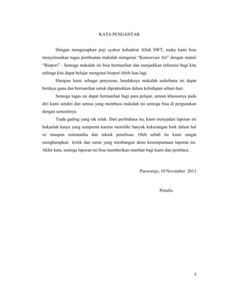 KATA PENGANTAR

Dengan mengucapkan puji syukur kehadirat Allah SWT, maka kami bisa
menyelesaikan tugas pembuatan makalah mengenai “Konservasi Air” dengan materi
“Biopori” . Semoga makalah ini bisa bermanfaat dan menjadikan referensi bagi kita
sehinga kita dapat belajar mengenai biopori lebih luas lagi.
Harapan kami sebagai penyusun, hendaknya makalah sederhana ini dapat
berdaya guna dan bermanfaat untuk dipraktekkan dalam kehidupan sehari-hari.
Semoga tugas ini dapat bermanfaat bagi para pelajar, umum khususnya pada
diri kami sendiri dan semua yang membaca makalah ini semoga bisa di pergunakan
dengan semestinya.
Tiada gading yang tak retak. Dari peribahasa itu, kami menyadari laporan ini
bukanlah karya yang sempurna karena memiliki banyak kekurangan baik dalam hal
isi maupun sistematika dan teknik penulisan. Oleh sebab itu kami sangat
mengharapkan kritik dan saran yang menbangun demi kesempurnaan laporan ini.
Akhir kata, semoga laporan ini bisa memberikan manfaat bagi kami dan pembaca.

Purworejo, 10 November 2013

Penulis

2

 