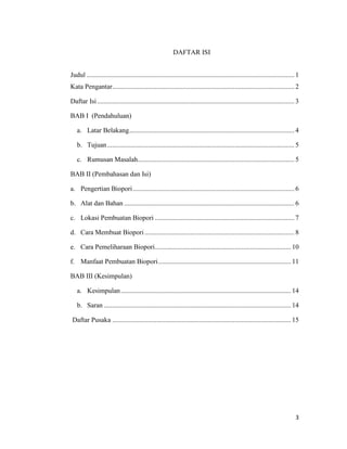DAFTAR ISI
Judul .......................................................................................................................... 1
Kata Pengantar........................................................................................................... 2
Daftar Isi .................................................................................................................... 3
BAB I (Pendahuluan)
a. Latar Belakang ................................................................................................. 4
b. Tujuan .............................................................................................................. 5
c. Rumusan Masalah ............................................................................................ 5
BAB II (Pembahasan dan Isi)
a. Pengertian Biopori ............................................................................................... 6
b. Alat dan Bahan .................................................................................................... 6
c. Lokasi Pembuatan Biopori .................................................................................. 7
d. Cara Membuat Biopori ........................................................................................ 8
e. Cara Pemeliharaan Biopori................................................................................ 10
f. Manfaat Pembuatan Biopori .............................................................................. 11
BAB III (Kesimpulan)
a. Kesimpulan .................................................................................................... 14
b. Saran .............................................................................................................. 14
Daftar Pusaka ......................................................................................................... 15

3

 
