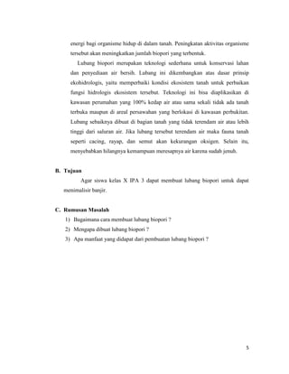 energi bagi organisme hidup di dalam tanah. Peningkatan aktivitas organisme
tersebut akan meningkatkan jumlah biopori yang terbentuk.
Lubang biopori merupakan teknologi sederhana untuk konservasi lahan
dan penyediaan air bersih. Lubang ini dikembangkan atas dasar prinsip
ekohidrologis, yaitu memperbaiki kondisi ekosistem tanah untuk perbaikan
fungsi hidrologis ekosistem tersebut. Teknologi ini bisa diaplikasikan di
kawasan perumahan yang 100% kedap air atau sama sekali tidak ada tanah
terbuka maupun di areal persawahan yang berlokasi di kawasan perbukitan.
Lubang sebaiknya dibuat di bagian tanah yang tidak terendam air atau lebih
tinggi dari saluran air. Jika lubang tersebut terendam air maka fauna tanah
seperti cacing, rayap, dan semut akan kekurangan oksigen. Selain itu,
menyebabkan hilangnya kemampuan meresapnya air karena sudah jenuh.

B. Tujuan
Agar siswa kelas X IPA 3 dapat membuat lubang biopori untuk dapat
menimalisir banjir.

C. Rumusan Masalah
1) Bagaimana cara membuat lubang biopori ?
2) Mengapa dibuat lubang biopori ?
3) Apa manfaat yang didapat dari pembuatan lubang biopori ?

5

 