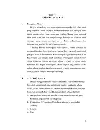 BAB II
PEMBAHASAN DAN ISI
I.

Pengertian Biopori
Biopori adalah liang atau terowongan-terowongan kecil di dalam tanah
yang terbentuk akibat aktivitas perakaran tanaman dan berbagai fauna
tanah, seperti cacing, rayap, semut, dan lain-lain. Biopori yang terbentuk
akan terisi udara, dan akan menjadi tempat lewatnya air di dalam tanah
sehingga memperlancar peresapan air ke dalam perkembangan akar
tanaman serta populasi dan aktivitas fauna tanah.
Teknologi biopori disebut pula mulsa vertikal, karena teknologi ini
mengandalkan jasa fauna tanah seperti cacing dan rayap untuk membentuk
pori-pori alami di dalam tanah. Adanya sampah organik menyebabkan air
bisa terserap dan struktur tanah diperbaiki. Peningkatan jumlah biopori
dapat dilakukan dengan membuat lubang vertikal ke dalam tanah,
kemudian diisi dengan bahan oganik. Bahan organik yang dimasukkan ke
dalam lubang tersebut dapat berupa sampah organik rumah tangga, daundaun, potongan rumput, atau vegetasi lainnya.

II.

ALAT DAN BAHAN
Dengan menggunakan alat yang sederhana kita bisa membuat lubang
biopori di sekitar rumah atau sekolah kita, idealnya jarak antar lubang
adalah sekitar 3 meter namun hal tersebut tergantung kebutuhan dan juga
lokasinya, alat dan bahan yang dibutuhkan adalah sebagai berikut :
1. Alat pembuat lubang, ada yang berbentuk screw dan juga ada yang
berbentuk garpu (seperti supit kepiting)
2. Pipa paralon Ø 3”, panjang 30 cm beserta tutupnya yang sudah
dilubangi
3. Semen
4. Pasir

6

 