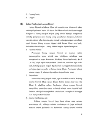 5. Centong/cetok
6. Linggis

III.

Lokasi Pembuatan Lubang Biopori
Lubang biopori sebaiknya dibuat di tempat-tempat dimana air akan
terkumpul pada saat hujan. Air hujan diarahkan sedemikian rupa sehingga
mengalir ke lubang resapan biopori yang dibuat. Sebagai kompensasi
terhadap pengerasan atau bidang kedap yang berupa bangunan, halaman
yang diperkeras, jalan beraspal, atau bentuk-bentuk penutupan permukaan
tanah lainnya, lubang resapan biopori tidak hanya dibuat satu buah,
melainkan dibuat banyak. Lubang resapan biopori dapat dibuat pada :
1. Halaman rumah:
Pembuatan

lubang

resapan

biopori

di

halaman

selain

memperhatikan unsur artistik atau keindahan, sebaiknya juga
memperhatikan unsur keamanan. Meskipun hanya berdiameter kecil
(10 cm) tetapi dapat menyebabkan kecelakaan, terutama bagi anakanak. Lubang resapan biopori dapat dibuat di pinggir halaman dimana
air hujan dapat mengalir ke lubang yang dibuat. Pembuatan lubang
resapan biopori di halaman disesuaikan dengan kontur tanah.
2. Taman kota:
Pembuatan lubang biopori dapat juga dilakukan di taman. Lubang
resapan biopori dibuat sesuai dengan kontur taman atau bisa pula
dibuat di sekeliling pohon. Pembuatan lubang resapan biopori
mengelilingi pohon juga dapat berfungsi sebagai pupuk organik bagi
tanaman sekaligus meningkatkan ketersediaan cadangan air sehingga
akan menyuburkan tanaman.
3. Saluran pembuangan air:
Lubang resapan biopori juga dapat dibuat pada saluran
pembuangan air, sehingga saluran pembuangan air juga berfungsi
menjadi tempat peresapan air. Pembuatan lubang resapan biopori

7

 