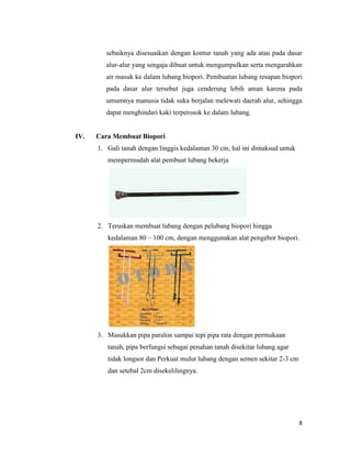 sebaiknya disesuaikan dengan kontur tanah yang ada atau pada dasar
alur-alur yang sengaja dibuat untuk mengumpulkan serta mengarahkan
air masuk ke dalam lubang biopori. Pembuatan lubang resapan biopori
pada dasar alur tersebut juga cenderung lebih aman karena pada
umumnya manusia tidak suka berjalan melewati daerah alur, sehingga
dapat menghindari kaki terperosok ke dalam lubang.

IV.

Cara Membuat Biopori
1. Gali tanah dengan linggis kedalaman 30 cm, hal ini dimaksud untuk
mempermudah alat pembuat lubang bekerja

2. Teruskan membuat lubang dengan pelubang biopori hingga
kedalaman 80 – 100 cm, dengan menggunakan alat pengebor biopori.

3. Masukkan pipa paralon sampai tepi pipa rata dengan permukaan
tanah, pipa berfungsi sebagai penahan tanah disekitar lubang agar
tidak longsor dan Perkuat mulut lubang dengan semen sekitar 2-3 cm
dan setebal 2cm disekelilingnya.

8

 