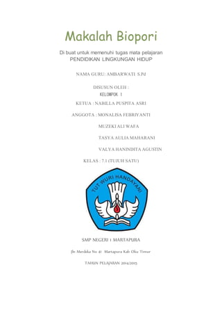 Makalah Biopori
Di buat untuk memenuhi tugas mata pelajaran
PENDIDIKAN LINGKUNGAN HIDUP
NAMA GURU: AMBARWATI S.Pd
DISUSUN OLEH :
KELOMPOK 1
KETUA : NABILLA PUSPITA ASRI
ANGGOTA : MONALISA FEBRIYANTI
MUZEKI ALI WAFA
TASYA AULIA MAHARANI
VALYA HANINDITA AGUSTIN
KELAS : 7.1 (TUJUH SATU)
SMP NEGERI 1 MARTAPURA
Jln Merdeka No 41 Martapura Kab Oku Timur
TAHUN PELAJARAN 2014/2015
 