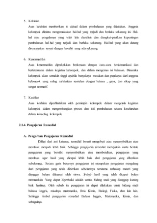 5. Kekinian
Asas kekinian memberikan isi aktual dalam pembahasan yang dilakukan. Anggota
kelompok diminta mengemukakan hal-hal yang terjadi dan berlaku sekarang ini. Hal-
hal atau pengalaman yang telah lalu dianalisis dan diangkut-pautkan kepentingan
pembahasan hal-hal yang terjadi dan berlaku sekarang. Hal-hal yang akan datang
direncanakan sesuai dengan kondisi yang ada sekarang.
6. Kenormatifan
Asas kenormatifan dipraktikkan berkenaan dengan cara-cara berkomunikasi dan
bertatakrama dalam kegiatan kelompok, dan dalam mengemas isi bahasan. Dinamika
kelompok akan semakin tinggi apabila banyaknya masukan dan pendapat dari anggota
kelompok yang saling melakukan sentuhan dengan bahasa , gaya, dan sikap yang
sangat normatif.
7. Keahlian
Asas keahlian diperlihatakan oleh pemimpin kelompok dalam mengelola kegiatan
kelompok dalam mengembangkan proses dan isisi pembahasan secara keseluruhan
dalam konseling kelompok
2.1.4. Pengajaran Remedial
A. Pengertian Pengajaran Remedial
Dilihat dari arti katanya, remedial berarti mengobati atau menyembuhkan atau
membuat menjadi lebih baik. Sehingga pengajaran remedial merupakan suatu bentuk
pengajaran yang bersifat menyembuhkan atau membetulkan, pengajaran yang
membuat agar hasil yang dicapai lebih baik dari pengajaran yang diberikan
sebelumnya. Secara garis besarnya pengajaran ini merupakan pengajaran mengulang
dari pengajaran yang telah diberikan sebelumnya terutama terhadap materi yang
dianggap belum dikuasai oleh siswa. Sebab hasil yang telah dicapai belum
memuaskan. Yang dapat diperbaiki adalah semua bidang studi yang dianggap kurang
baik hasilnya. Oleh sebab itu pengajaran ini dapat dilakukan untuk bidang studi
bahasa Inggris, misalnya matematika, Ilmu Kimia, Biologi, Fisika, dan lain lain.
Sehingga timbul pengajaran remedial Bahasa Inggris, Matematika, Kimia, dan
sebagainya.
 