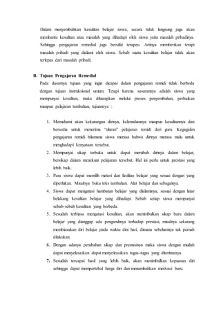Dalam menyembuhkan kesulitan belajar siswa, secara tidak langsung juga akan
membantu kesulitan atau masalah yang dihadapi oleh siswa yaitu masalah pribadinya.
Sehingga pengajaran remedial juga bersifat terapeu. Artinya memberikan terapi
masalah pribadi yang dialami oleh siswa. Sebab suatu kesulitan belajar tidak akan
terlepas dari masalah pribadi.
B. Tujuan Pengajaran Remedial
Pada dasarnya tujuan yang ingin dicapai dalam pengajaran remidi tidak berbeda
dengan tujuan instruksional umum. Tetapi karena sasarannya adalah siswa yang
mempunyai kesulitan, maka diharapkan melalui proses penyembuhan, perbaikan
maupun pelajaran tambahan, tujuannya :
1. Memahami akan kekurangan dirinya, kelemahannya maupun kesulitannya dan
bersedia untuk menerima “uluran” pelajaran remidi dari guru. Kegagalan
pengajaran remidi bilamana siswa merasa bahwa dirinya merasa malu untuk
menghadapi kenyataan tersebut.
2. Mempunyai sikap terbuka untuk dapat merubah dirinya dalam belajar,
bersikap dalam menekuni pelajaran tersebut. Hal ini perlu untuk prestasi yang
lebih baik.
3. Para siswa dapat memilih materi dan fasilitas belajar yang sesuai dengan yang
diperlukan. Misalnya buku teks tambahan. Alat belajar dan sebagainya.
4. Siswa dapat mengatasi hambatan belajar yang dialaminya, sesuai dengan latar
belakang kesulitan belajar yang dihadapi. Sebab setiap siswa mempunyai
sebab-sebab kesulitan yang berbeda.
5. Sesudah terbiasa mengatasi kesulitan, akan menimbulkan sikap baru dalam
belajar yang dianggap ada pengaruhnya terhadap prestasi, misalnya sekarang
membiasakan diri belajar pada waktu dini hari, dimana sebelumnya tak pernah
dilakukan.
6. Dengan adanya perubahan sikap dan prestasinya maka siswa dengan mudah
dapat menyelesaikan dapat menyelesaikan tugas-tugas yang diterimanya.
7. Sesudah tercapai hasil yang lebih baik, akan menimbulkan kepuasan diri
sehingga dapat mempertebal harga diri dan menambahkan motivasi baru.
 