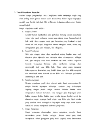 C. Fungsi Pengajaran Remedial
Sesudai dengan pengertiannya maka pengajaran remidi mempunyai fungsi yang
amat penting dalam proses belajar secara keseluruhan. Sebab dapat menjangkau
masalah yang bersifat individual. Hal ini biasnaya terlupakan dalam proses belajar
secara klasikal.
Fungsi pengajaran remidi adalah :
1. Fungsi Korektif
Korektif berarti membetulkan atau perbaikan terhadap sesuatu yang tidak
wajar, yaitu masih rendahnya prestasi yang dicapai siswa. Sasaran korektif
baik untuk siswa maupun untuk guru. Perbaikan yang dimaksud meliputi
antara lain cara belajar, penggunaan metode mengajar, materi, media yang
dipergunakan guru, cara penilaian, dan sebagainya.
2. Fungsi Pemahaman
Baik guru maupun siswa akan memahami tentang langkah yang telah
dilakukan perlu diperbaiki dan menyadari akan kekurangannya, sehingga
baik guru maupun siswa harus membuka diri untuk melihat kenyataan
tersebut. Selanjutnya berusaha untuk merubahnya sehingga akan
memperoleh hasil yang lebih baik. Tidak setiap orang mengakui
kekurangan dan kelemahan yang dimiliki. Guru juga akan lebih mengenal
dan memahami siswa tersebut secara lebih baik, hubungan guru-siswa
akan menjadi lebih erat.
3. Fungsi penyesuaian
Dengan pengajaran remidi siswa dituntut untuk dapat menyesuaikan diri
dengan kondisi lingkungan sekitarnya, terutama yang berhubungan
langsung dengan proses belajar mereka. Mereka dituntut untuk
menyesuaikan tuntutan kurikulum, cara mengajar guru, lingkungan teman
belajar maupun fasilitas belajar yang tersedia dengan kondisi seperti itu
diharapkan dapat mencapai hasil belajar yang lebih baik. Bagi mereka
yang terpaksa harus meninggalkan lingkungan orang tuanya untuk belajar
di kota hal tersebut merupakan hambatan yang benar.
4. Fungsi Pengayaan
Fungsi pengayaan dimaksudkan bahwa pengajaran remedial dapat
memperkaya proses belajar mengajar. Karena materi yang tidak
disampaikan dalam pengajaran yang biasa (reguler) akan ditambahkan
 