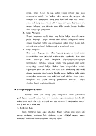 melalui remidi. Selain itu juga dalam bidang metode guru akan
menggunakan metode lain bahkan buku maupun alat pelajaran lain
sehingga akan memperjelas konsep yang diberikan.d engan cara tersebut
maka hasil yang akan dicapai lebih banyak dari yang diberikan secara
reguler. Pelajaran yang diperoleh akan lebih banyak. Dengan demikian
akan memperkaya pengalaman.
5. Fungsi Akselerasi
Dengan pengajaran remidi, siswa yang lambat belajar akan dipercepat
proses belajarnya. Dengan demikian siswa tersebut memperoleh manfaat
dengan percepatan waktu yang dipergunakan dalam belajar. Kalau tidak
maka dia akan tertinggal, bahkan mungkin akan tinggal kelas.
6. Fungsi Terapeutik
Baik secara langsung atau tidak langsung pengajaran remidi dapat
menyembuhkan atau mengobati kondisi-kondisi kepribadian siswa yang
sedikit banyaknya dapat mengalami penyimpangan-penyimpangan
(abnormalitas). Perbaikan terhadap kondisi yang demikian akan dapat
mempertinggi prestasi belajar. Bahkan dapat mengembalikan kepada
kepercayaan pada diri sendiri. Jika tidak akan membohongi diri sendiri
dengan menyontak atau bertanya kepada teman duduknya pada waktu
mengerjakan ulangan atau tugas pekerjaan rumah misalnya, sikap tersebut
merupakan sikap positif terhadap pembentukan pribadinya. Dengan
demikian fungsi terapi dapat dicapai.
D. Strategi Pengajaran Remedial
Beberapa teknik dan strategi yang dipergunakan dalam pelaksanaan
pembelajaran remedial antara lain, (1) pemberian tugas/pembelajaran individu (2)
diskusi/tanya jawab (3) kerja kelompok (4) tutor sebaya (5) menggunakan sumber
lain. (Ditjen Dikti, 1984; 83).
1. Pemberian Tugas
Dalam pemberian tugas dapat dilakukan dengan berbagai jenis antara lain
dengan pemberian rangkuman baik dilakukan secara individual maupun secara
kelompok, pemberian advance organizer dan yang sejenis.
 