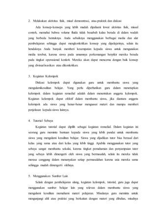 2. Melakukan aktivitas fisik, misal demosntrasi, atau praktek dan diskusi
Ada konsep-konseps yang lebih mudah dipahami lewat aktivitas fisik, missal
contoh, memahai bahwa volume fluida tidak beuabah kalau berada di dalam wadah
yang berbeda bentuknya. Anda sebaiknya menggunakan berbagai media dan alat
pembelajaran sehingga dapat mengkonkritkan konsep yang dipelajarinya, selain itu
hendaknya Anda banyak memberi kesempatan kepada siswa untuk mengunakan
media terebut, karena siswa pada umumnya perkemangan berpikir mereka berada
pada tingkat operasional konkrit. Mereka akan dapat mencerna dengan baik konsep
yang divisualisasikan atau dikonkritkan.
3. Kegiatan Kelompok
Diskusi kelompok dapat digunakan guru untuk membantu siswa yang
mengalamikesulitan belajar. Yang perlu diperhatikan guru dalam menetapkan
kelompok dalam kegiatan remedial adalah dalam menentukan anggota kelompok.
Kegiatan kelompok dapat efektif dalam membantu siswa, jika diantara anggota
kelompok ada siswa yang benar-benar menguasai materi dan mampu memberi
penjelasan kepada siswa lainnya.
4. Tutorial Sebaya
Kegiatan tutorial dapat dipilih sebagai kegiatan remedial. Dalam kegiatan ini
seorang guru meminta bantuan kepada siswa yang lebih pandai untuk membantu
siswa yang mengalami kesulitan belajar. Siswa yang dijadikan tutor bisa berasal dari
kelas yang sama atau dari kelas yang lebih tinggi. Apabila menggunakan tutor yang
sebaya sangat membantu sekalai, karena tingkat pemahaman dan penyampaian tutor
yang sebaya lebih dimengerti oleh siswa yang bermasalah, selain itu mereka tidak
merasa canggung dalam menanyakan setiap permasalahan karena usia mereka sama
sehingga mudah dimengerti olehnya.
5. Menggunakan Sumber Lain
Selain dengan pembelajaran ulang, kegiatan kelompok, tutorial, guru juga dapat
menggunakan sumber belajar lain yang relevan dalam membantu siswa yang
mengalami kesulitan memahami materi pelajaran. Misalanya guru meminta untuk
mengunjungi ahli atau praktisi yang berkaitan dengan materi yang dibahas, misalnya
 