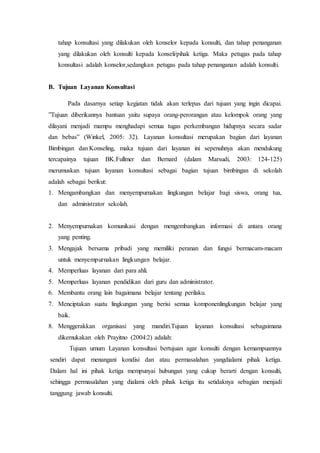 tahap konsultasi yang dilakukan oleh konselor kepada konsulti, dan tahap penanganan
yang dilakukan oleh konsulti kepada konseli/pihak ketiga. Maka petugas pada tahap
konsultasi adalah konselor,sedangkan petugas pada tahap penanganan adalah konsulti.
B. Tujuan Layanan Konsultasi
Pada dasarnya setiap kegiatan tidak akan terlepas dari tujuan yang ingin dicapai.
”Tujuan diberikannya bantuan yaitu supaya orang-perorangan atau kelompok orang yang
dilayani menjadi mampu menghadapi semua tugas perkembangan hidupnya secara sadar
dan bebas” (Winkel, 2005: 32). Layanan konsultasi merupakan bagian dari layanan
Bimbingan dan Konseling, maka tujuan dari layanan ini sepenuhnya akan mendukung
tercapainya tujuan BK.Fullmer dan Bernard (dalam Marsudi, 2003: 124-125)
merumuskan tujuan layanan konsultasi sebagai bagian tujuan bimbingan di sekolah
adalah sebagai berikut:
1. Mengambangkan dan menyempurnakan lingkungan belajar bagi siswa, orang tua,
dan administrator sekolah.
2. Menyempurnakan komunikasi dengan mengembangkan informasi di antara orang
yang penting.
3. Mengajak bersama pribadi yang memiliki peranan dan fungsi bermacam-macam
untuk menyempurnakan lingkungan belajar.
4. Memperluas layanan dari para ahli.
5. Memperluas layanan pendidikan dari guru dan administrator.
6. Membantu orang lain bagaimana belajar tentang perilaku.
7. Menciptakan suatu lingkungan yang berisi semua komponenlingkungan belajar yang
baik.
8. Menggerakkan organisasi yang mandiri.Tujuan layanan konsultasi sebagaimana
dikemukakan oleh Prayitno (2004:2) adalah:
Tujuan umum Layanan konsultasi bertujuan agar konsulti dengan kemampuannya
sendiri dapat menangani kondisi dan atau permasalahan yangdialami pihak ketiga.
Dalam hal ini pihak ketiga mempunyai hubungan yang cukup berarti dengan konsulti,
sehingga permasalahan yang dialami oleh pihak ketiga itu setidaknya sebagian menjadi
tanggung jawab konsulti.
 