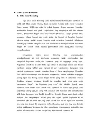 C. Azas Layanan Konsultasi
1. Etika Dasar Konseling
Tiga etika dasar konseling, yaitu kerahasiaan,kesukarelaan,dan keputusan di
ambil oleh klien sendiri (Munro, dkk,) sepenuhnya berlaku pada proses konsultasi
dalam layanan KSI.Ketiga etika ini terkait langsung dengan asas-asas konseling.
Kerahasiaan konsulti dan pihak ketiga,hal-hal yang menyangkut diri dan masalah
mereka, dirahasiakan dengan ketat oleh konsultan (Konselor). Dengan jaminan untuk
terjaganya rahasia konsulti dan pihak ketiga itu, konsulti di harapkan bersikap
sukarela datang sendiri kepada konselor untuk melakukan konsultasi. Selanjutnya
konsulti juga terbuka mengemukakan dan mendiskusikan berbagai hal,baik berkenaan
dengan diri konsulti sendiri maupun permasalahan pihak ketiga,untuk suksesnya
proses konsultasi.
Sebagaimana dalam proses konseling pada umumnya,dalam
konsultasi,konsulti di beri kebebasan sepenuhnya untuk menyimpulkan dan
mengambil keputusan sendiri,yaitu keputusan yang di anggapnya paling tepat.
Keputusan konsulti itu di ambil tentu saja setelah di lakukannya analisis dan diskusi
mendalam tentang hal-hal yang menjadi isi dari keputusannya itu.Apapun yang
menjadi keputusannya konsulti, konsultan (konselor) harus menghargainya. Konsultan
tidak boleh membantahnya atau berusaha mengubahnya, karena konsultan mengaggap
kurang tepat atau kurang sesuai dengan hal-hal yang telah di diskusikan. Namun
demikian, terhadap keputusan konsulti itu konsultan tidak beleh serta merta
menyatakan “bagus”; “itu keputusan yang tepat” dan lain-lain. Apabila suatu
keputusan telah diambil oleh konsulti baik keputusan itu sudah tepat,apalagi kalau
tampaknya kurang tepat,hal yamg perlu dilakukan oleh konsultan ialah mendiskusikan
lebih lanjut keputusan yang diambil konsulti itu. Konsulti dibawa untuk dapat melihat
kedepan dan mengantisipasi hal-hal yang akn terjadi apabila keputusan itu di
laksanakan. Hal-hal positif apa yang dapat di raih atau hal-hal negatif dan hambatan
apa yang akan terjadi. Di samping itu perlu didiskusikan pula apa yang akan konsulti
apabila pelaksanaan keputusan itu tidak mulus,jikalau pelaksanaannya terkendala atau
apabila ada unsur-unsur tertentu menghalangi implementasi keputusan itu.
 