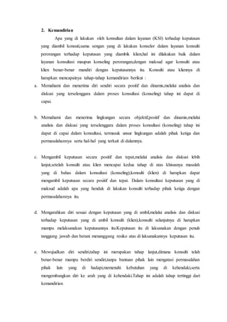 2. Kemandirian
Apa yang di lakukan oleh konsultan dalam layanan (KSI) terhadap keputusan
yang diambil konsuti,sama sengan yang di lakukan konselor dalam layanan konsulti
perorangan terhadap keputusan yang diambik klien,hal ini dilakukan baik dalam
layanan konsultasi maupun konseling perorangan,dengan maksud agar konsulti atau
klien benar-benar mandiri dengan keputusannya itu. Konsulti atau kliennya di
harapkan mencapainya tahap-tahap kemandirian berikut :
a. Memahami dan menerima diri sendiri secara positif dan dinamis,melalui analisis dan
diskusi yang terselenggara dalam proses konsultasi (konseling) tahap ini dapat di
capai.
b. Memahami dan menerima lingkungan secara objektif,positif dan dinamis,melalui
analisis dan diskusi yang terselenggara dalam proses konsultasi (konseling) tahap ini
dapat di capai dalam konsultasi, termasuk unsur lingkungan adalah pihak ketiga dan
permasalahannya serta hal-hal yang terkait di dalamnya.
c. Mengambil keputusan secara positif dan tepat,melalui analisis dan diskusi lebih
lanjut,setelah konsulti atau klien mencapai kedua tahap di atas khisusnya masalah
yang di bahas dalam konsultasi (konseling),konsulti (klien) di harapkan dapat
mengambil keputusan secara positif dan tepat. Dalam konsultasi keputusan yang di
maksud adalah apa yang hendak di lakukan konsulti terhadap pihak ketiga dengan
permasalahannya itu.
d. Mengarahkan diri sesuai dengan keputusan yang di ambil,melalui analisis dan diskusi
terhadap keputusan yang di ambil konsulti (klien),konsulti selanjutnya di harapkan
mampu melaksanakan keputusannya itu.Keputusan itu di laksanakan dengan penuh
tanggung jawab dan berani menanggung resiko atas di laksanakannya keputusan itu.
e. Mewujudkan diri sendiri,tahap ini merupakan tahap lanjut,dimana konsulti telah
benar-benar mampu berdiri sendiri,tanpa bantuan pihak lain mengatasi permasalahan
pihak lain yang di hadapi,memenuhi kebutuhan yang di kehendaki,serta
mengembangkan diri ke arah yang di kehendaki.Tahap ini adalah tahap tertinggi dari
kemandirian
 