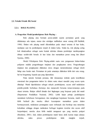 2.2. Teknik-Teknik BK Sosial
2.2.1. ROLE PLAYING
A. Pengertian Model pembelajaran Role Playing :
Role playing atau bermain peran adalah sejenis permainan gerak yang
didalamnya ada tujuan, aturan dan sekaligus melibatkan unsur senang (Jill Hadfield,
1986). Dalam role playing murid dikondisikan pada situasi tertentu di luar kelas,
meskipun saat itu pembelajaran terjadi di dalam kelas. Selain itu, role playing sering
kali dimaksudkan sebagai suatu bentuk aktivitas dimana pembelajar membayangkan
dirinya seolah-olah berada di luar kelas dan memainkan peran orang lain (Basri
Syamsu, 2000).
Model Pebelajaran Role Playing adalah suatu cara penguasaan bahan-bahan
pelajaran melalui pengembangan imajinasi dan penghayatan siswa. Pengembangan
imajinasi dan penghayatan dilakukan siswa dengan memerankannya sebagai tokoh
hidup atau benda mati. Permainan ini pada umumnya dilakukan lebih dari satu orang,
hal itu bergantung kepada apa yang diperankan.
Pada metode bermain peranan, titik tekanannya terletak pada keterlibatan
emosional dan pengamatan indera ke dalam suatu situasi masalah yang secara nyata
dihadapi. Murid diperlakukan sebagai subyek pembelajaran, secara aktif melakukan
praktik-praktik berbahasa (bertanya dan menjawab) bersama teman-temannya pada
situasi tertentu. Belajar efektif dimulai dari lingkungan yang berpusat pada diri murid
(Departemen Pendidikan Nasional, 2002). Lebih lanjut prinsip pembelajaran
memahami kebebasan berorganisasi, dan menghargai keputusan bersama, murid akan
lebih berhasil jika mereka diberi kesempatan memainkan peran dalam
bermusyawarah, melakukan pemungutan suara terbanyak dan bersikap mau menerima
kekalahan sehingga dengan melakukan berbagai kegiatan tersebut dan secara aktif
berpartisipasi, mereka akan lebih mudah menguasai apa yang mereka pelajari
(Boediono, 2001). Jadi, dalam pembelajaran murid harus aktif, karena tanpa adanya
aktivitas, maka proses pembelajaran tidak mungkin terjadi.
 