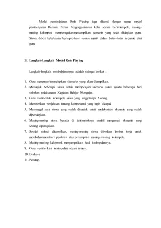 Model pembelajaran Role Playing juga dikenal dengan nama model
pembelajaran Bermain Peran. Pengorganisasian kelas secara berkelompok, masing-
masing kelompok memperagakan/menampilkan scenario yang telah disiapkan guru.
Siswa diberi kebebasan berimprofisasi namun masih dalam batas-batas scenario dari
guru.
B. Langkah-Langkah Model Role Playing
Langkah-langkah pembelajarannya adalah sebagai berikut :
1. Guru menyusun/menyiapkan skenario yang akan ditampilkan.
2. Menunjuk beberapa siswa untuk mempelajari skenario dalam waktu beberapa hari
sebelum pelaksanaan Kegiatan Belajar Mengajar.
3. Guru membentuk kelompok siswa yang anggotanya 5 orang.
4. Memberikan penjelasan tentang kompetensi yang ingin dicapai.
5. Memanggil para siswa yang sudah ditunjuk untuk melakonkan skenario yang sudah
dipersiapkan.
6. Masing-masing siswa berada di kelompoknya sambil mengamati skenario yang
sedang diperagakan.
7. Setelah selesai ditampilkan, masing-masing siswa diberikan lembar kerja untuk
membahas/memberi penilaian atas penampilan masing-masing kelompok.
8. Masing-masing kelompok menyampaikan hasil kesimpulannya.
9. Guru memberikan kesimpulan secara umum.
10. Evaluasi.
11. Penutup.
 