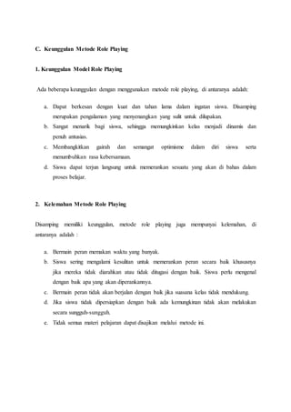 C. Keunggulan Metode Role Playing
1. Keunggulan Model Role Playing
Ada beberapa keunggulan dengan menggunakan metode role playing, di antaranya adalah:
a. Dapat berkesan dengan kuat dan tahan lama dalam ingatan siswa. Disamping
merupakan pengalaman yang menyenangkan yang sulit untuk dilupakan.
b. Sangat menarik bagi siswa, sehingga memungkinkan kelas menjadi dinamis dan
penuh antusias.
c. Membangkitkan gairah dan semangat optimisme dalam diri siswa serta
menumbuhkan rasa kebersamaan.
d. Siswa dapat terjun langsung untuk memerankan sesuatu yang akan di bahas dalam
proses belajar.
2. Kelemahan Metode Role Playing
Disamping memiliki keunggulan, metode role playing juga mempunyai kelemahan, di
antaranya adalah :
a. Bermain peran memakan waktu yang banyak.
b. Siswa sering mengalami kesulitan untuk memerankan peran secara baik khususnya
jika mereka tidak diarahkan atau tidak ditugasi dengan baik. Siswa perlu mengenal
dengan baik apa yang akan diperankannya.
c. Bermain peran tidak akan berjalan dengan baik jika suasana kelas tidak mendukung.
d. Jika siswa tidak dipersiapkan dengan baik ada kemungkinan tidak akan melakukan
secara sungguh-sungguh.
e. Tidak semua materi pelajaran dapat disajikan melalui metode ini.
 