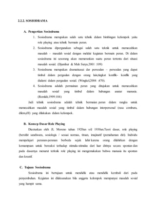 2.2.2. SOSIODRAMA
A. Pengertian Sosiodrama
1. Sosiodrama merupakan salah satu tehnik dalam bimbingan kelompok yaitu
role playing atau tehnik bermain peran.
2. Sosiodrama dipergunakan sebagai salah satu teknik untuk memecahkan
masalah – masalah sosial dengan melalui kegiatan bermain peran. Di dalam
sosiodrama ini sesorang akan memerankan suatu peran tertentu dari situasi
masalah sosial. (Djumhur & Muh Surya,2001 :109)
3. Sosiodrama merupakan dramatisasai dar persoalan – persoalan yang dapat
timbul dalam pergaulan dengan orang lain,tingkat konflik- konflik yang
dialami dalam pergaulan sosial. (Wingkel,2004 :470).
4. Sosiodrama adalah permainan peran yang ditujukan untuk memecahkan
masalah sosial yang timbul dalam hubungan anatar manusia.
(Romlah,1999:104)
Jadi tehnik sosiodrama adalah tehnik bermaian peran dalam rangka untuk
memecahkan masalah sosial yang timbul dalam hubungan interpersonal (rasa cemburu,
dilem,dll) yang dilakukan dalam kelompok.
B. Konsep Dasar Role Playing
Dicetuskan oleh JL Moreno tahun 1920an s/d 1930an.Teori dasar, role playing
(bersifat sandiwara, sosiologis / sesuai normas, tiruan, imajinatif (pemahaman diri). Individu
mempelajari peranan-peranan berbeda sejak lahir karena orang dilahirkan dengan
kemampuan untuk bereaksi terhadap stimulu-stimulus dari luar dirinya secara spontan dan
pada dasarnya menurut terknik role playing ini mengemukakan bahwa manusia itu spontan
dan kreatif.
C. Tujuan Sosiodrama
Sosiodrama ini bertujuan untuk mendidik atau mendidik kembali dari pada
penyembuhan. Kegiatan ini dilaksanakan bila anggota kelompok mempunyai masalah sosial
yang hampir sama.
 