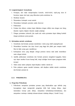 D. Langkah-langkah Sosiaodrama
1. Persiapan, dari mulai mempersiapkan konselor, tokoh-tokoh, topik yang akan di
bawakan, tujuan dari topic yang dibawakan pada sosiodrama itu.
2. Membuat skenario
3. Menentukan kelompok sesuai naskah
4. Menentukan kelompok penonton untuk observasi
5. Pelaksanaan
6. Evaluasi dan diskusi, evaluasi dapat dilakukan dengan refleksi atau dengan cara laiseg
(layanan segera), laijapan (layanan jangka panjang).
7. Ulangan permainan (rehersal), jika masih ada waktu permainan dapat diulang kembali
dengan pertukaran peran pemain.
E. Kelemahan metode sosiodrama
1. Sosiodrama dan bermain peranan memelrukan waktu yang relatif panjang/banyak
2. Memerlukan kreativitas dan daya kreasi yang tinggi dari pihak guru maupun murid.
Dan ini tidak semua guru memilikinya
3. Kebanyakan siswa yang ditunjuk sebagai pemeran merasa malu untuk memerlukan
suatu adegan tertentu
4. Apabila pelaksanaan sosiodrama dan bermain pemeran mengalami kegagalan, bukan
saja dapat memberi kesan kurang baik, tetapi sekaligus berarti tujuan pengajaran tidak
tercapai
5. Tidak semua materi pelajaran dapat disajikan melalui metode ini
6. Pada pelajaran agama masalah keimanan, sulit disajikan melalui metode sosiodrama
dan bermain peranan ini.
2.2.3. PSIKODRAMA
A. Pengertian Psikodrama
1. Psikodrama merupakan permainan peranan yang dimaksudkan agar individu yang
bersangkutan dapat memperoleh pengertian lebih baik tentang dirinya, dapat
menemukan konsep pada dirinya, menyatakan kebutuhannya-kebutuhannya, dan
menyatakan reaksinya terhadap tekanan-tekanan terhadap dirinya.( Gerald Corey)
 