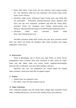 2. Drama dalam bahasa Yunani berarti aksi atau melakukan sesuatu dengan dorongan
jiwa. Jadi, psikodrama adalah ilmu yang mengeksplor suatu masalah dengan metode
drama.( Jacob L Moreno)
3. Psikodrama adalah metode pembelajaran dengan bermain peran yang bertitik tolak
dari permasalahan – permasalahan psikologis.Psikodrama bisanya digunakan untuk
terapi, yaitu agar siswa memperoleh pemahaman yang lebih baik tentang dirinya,
menemukan konsep diri, menyatakan reaksi terhadap tekanan–tekanan yang
dialaminya (http://dhaoedbolonk.blogspot.com/2009/04/metode-pembelajaran.html)
4. Psikodrama adalah upaya pemecahan masalah melalui
drama. (http://belajarpsikologi.com/)
Jadi definisi psikodrama adalah tehnik bermain peran guna upaya pemecahan masalah
psikis yang dialami oleh individu dan dituangkan dalam bentuk permainan peran dengan
menggunakan metode drama.
B. Konsep Dasar
Teknik ini dikembangkan oleh JL Moreno pada tahun 1920an s/d 1930an. Moreno
mengungkapkan bahwa permainan drama pada psikodrama ini tanpa naskah dan bagian-
bagian yang tidak diulang adalah suatu katarsis (bentuk mengekspresikan/meluapkan
perasaan) ketika ia melakonkan suatu peran dalam kehidupan sehari-hari.
Psikodrama yaitu suatu cara mengekplorasi jiwa manusia melalui aksi dramatik
artinya memainkan sebuah peran tetapi tidak bersungguh-sungguh.
C. Manfaat
1. Manfaat katasis atau melepaskan emosi
2. Bisa melihat sesuatu dari sudut pandang orang lain
D. Tujuan Psikodrama
Untuk memperoleh pengertian yang baik tentang dirinya sehingga dapat menemukan konsep
dirinya, kebutuhan-kebutuhannya dan reaksi-reaksi terhadap tekanan yang dialaminya
 