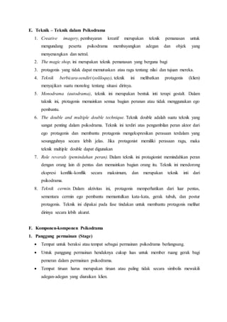 E. Teknik – Teknik dalam Psikodrama
1. Creative imagery, pembayaran kreatif merupakan teknik pemanasan untuk
mengundang peserta psikodrama membayangkan adegan dan objek yang
menyenangkan dan netral.
2. The magic shop, ini merupakan teknik pemanasan yang berguna bagi
3. protagonis yang tidak dapat memutuskan atau ragu tentang nilai dan tujuan mereka.
4. Teknik berbicara-sendiri (soliloquy), teknik ini melibatkan protagonis (klien)
menyajikan suatu monolog tentang situasi dirinya.
5. Monodrama (autodrama), teknik ini merupakan bentuk inti terapi gestalt. Dalam
taknik ini, ptotagonis memainkan semua bagian peranan atau tidak menggunakan ego
pembantu.
6. The double and multiple double technique. Teknik double adalah suatu teknik yang
sangat penting dalam psikodrama. Teknik ini terdiri atas pengambilan peran aktor dari
ego protagonis dan membantu protagonis mengekspresikan perasaan terdalam yang
sesungguhnya secara lebih jelas. Jika protagonist memiliki perasaan ragu, maka
teknik multiple double dapat digunakan
7. Role reverals (pemindahan peran). Dalam teknik ini protagionist memindahkan peran
dengan orang lain di pentas dan memainkan bagian orang itu. Teknik ini mendorong
ekspresi konflik-konflik secara maksimum, dan merupakan teknik inti dari
psikodrama.
8. Teknik cermin. Dalam aktivitas ini, protagonis memperhatikan dari luar pentas,
sementara cermin ego pembantu memantulkan kata-kata, gerak tubuh, dan postur
protagonis. Teknik ini dipakai pada fase tindakan untuk membantu protagonis melihat
dirinya secara lebih akurat.
F. Komponen-komponen Psikodrama
1. Panggung permainan (Stage)
 Tempat untuk beraksi atau tempat sebagai permainan psikodrama berlangsung.
 Untuk panggung permainan hendaknya cukup luas untuk member ruang gerak bagi
pemeran dalam permainan psikodrama.
 Tempat tiruan harus merupakan tiruan atau paling tidak secara simbolis mewakili
adegan-adegan yang diuraikan klien.
 