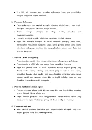  Jika tidak ada panggung untuk permainan psikodrama, dapat juga memanfaatkan
sebagian ruang untuk tempat permainan.
2. Pemimpin Psikodrama
 Dalam psikodrama yang menjadi pemimpin kelompok adalah konselor atau terapis,
pemimpin kelompok bisa dikatakan sebagai sutradara.
 Peranan pemimpin kelompok ini sebagai fasilitas, procedure dan
pengamat/penganalisis.
 Pemimpin kelompok memiliki sifat kreatif, berani dan memiliki kharisma.
 Tugas dari pemimpin kelompok ini adalah membantu pemegang peran utama,
merencanakan pelaksanaan, mengamati dengan cermat perilaku pemain utama selama
psikodrama berlangsung, membantu klien mengungkapkan perasaan secara bebas dan
membuat interpretasi.
3. Pemeran Utama (Protagonist)
 Peran utama (protagonist) disini sebagai subjek utama dalam pemeran psikodrama.
 Peran utama ini memiliki sifat yang spontan dalam memainkan dramanya.
 Tugas dari pemain utama ini adalah memainkan kembali kegiatan penting yang
dialami waktu lampau, sekarang, dan situasi yang diperkirakan akan terjadi,
menentukan kejadian atau masalah yang akan dimainkan, melakukan peran secara
spontan, memilih dan mengejar pemain lain yan terpilih terhadap peran apa yang
dimainkan berdasarkan masalah protagonist.
4. Pemeran Pembantu (Auxilari egos)
 Pemeran pembantu sebagai objek lain atau orang lain yang berarti dalam permainan
tersebut bisa pula disebut sebagai actor.
 Fungsi pemeran pembantu untuk menggambarkan peranan-peranan tertentu yang
mempunyai hubungan dekat dengan protagonist dalam kehidupan sebenarnya.
5. Penonton (Audience)
 Yang menjadi penonton (audience) yaitu anggota-anggota kelompok yang tidak
menjadi pemeran utama atau pemeran pembantu.
 