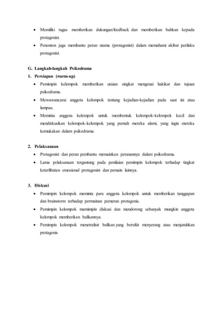  Memiliki tugas memberikan dukungan/feedback dan memberikan bahkan kepada
protagonist.
 Penonton juga membantu peran utama (protagonist) dalam memahami akibat perilaku
protagonist.
G. Langkah-langkah Psikodrama
1. Persiapan (warm-up)
 Pemimpin kelompok memberikan uraian singkat mengenai hakikat dan tujuan
psikodrama.
 Mewawancarai anggota kelompok tentang kejadian-kejadian pada saat ini atau
lampau.
 Meminta anggota kelompok untuk membentuk kelompok-kelompok kecil dan
mendiskusikan kelompok-kelompok yang pernah mereka alami, yang ingin mereka
kemukakan dalam psikodrama.
2. Pelaksanaan
 Protagonist dan peran pembantu memainkan peranannya dalam psikodrama.
 Lama pelaksanaan tergantung pada penilaian pemimpin kelompok terhadap tingkat
keterlibatan emosional protagonist dan pemain lainnya.
3. Diskusi
 Pemimpin kelompok meminta para anggota kelompok untuk memberikan tanggapan
dan brainstorm terhadap permainan pemeran protagonis.
 Pemimpin kelompok memimpin diskusi dan mendorong sebanyak mungkin anggota
kelompok memberikan balikannya.
 Pemimpin kelompok menetralisir balikan yang bersifat menyerang atau menjatuhkan
protagonis
 